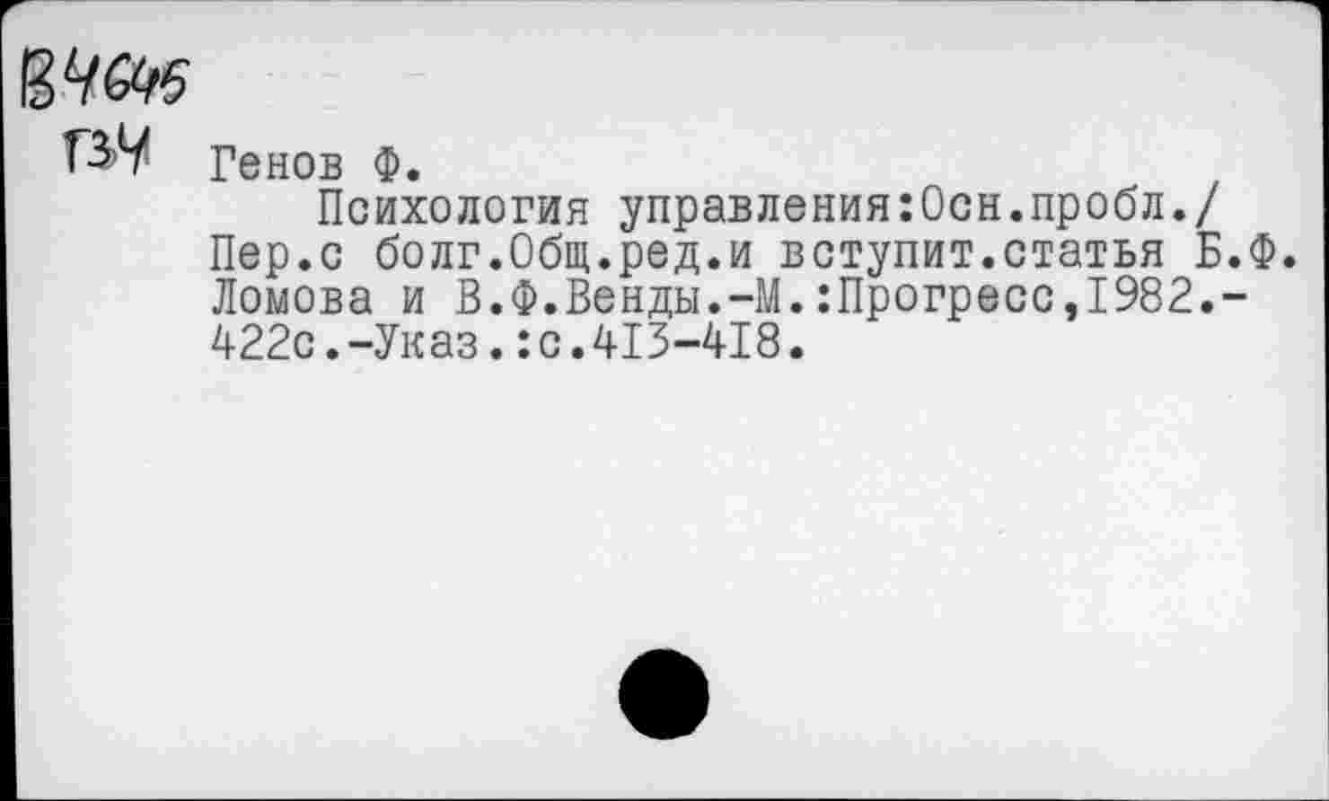 ﻿Г37 Генов Ф.
Психология управления:Осн.пробл./ Пер.с болг.Общ.ред.и вступит.статья Б.Ф. Ломова и В.Ф.Венды.-М.:Прогресс,1982.-422с.-Указ.:с.413-418.